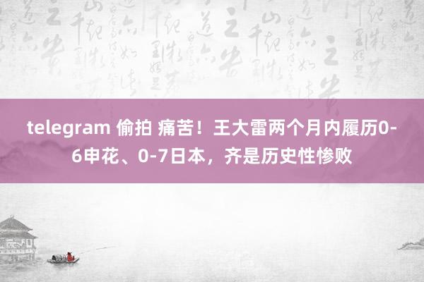 telegram 偷拍 痛苦！王大雷两个月内履历0-6申花、0-7日本，齐是历史性惨败