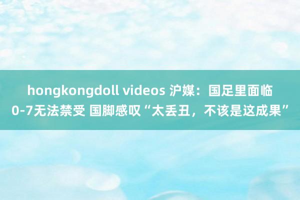 hongkongdoll videos 沪媒：国足里面临0-7无法禁受 国脚感叹“太丢丑，不该是这成果”