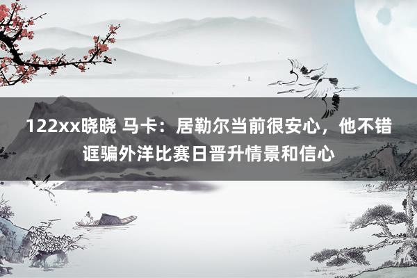 122xx晓晓 马卡：居勒尔当前很安心，他不错诓骗外洋比赛日晋升情景和信心