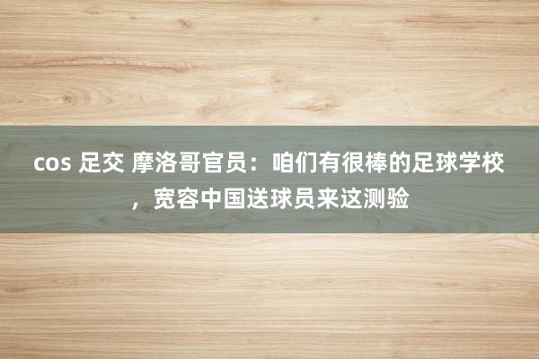 cos 足交 摩洛哥官员：咱们有很棒的足球学校，宽容中国送球员来这测验