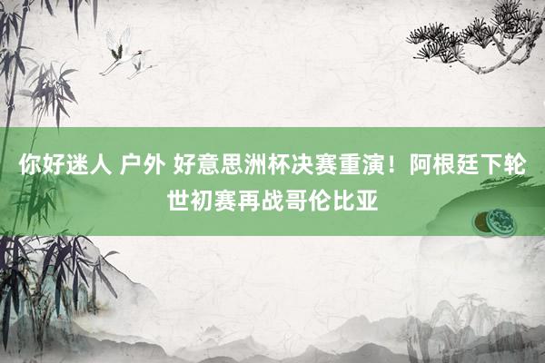 你好迷人 户外 好意思洲杯决赛重演！阿根廷下轮世初赛再战哥伦比亚