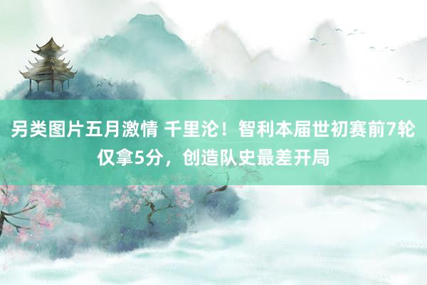 另类图片五月激情 千里沦！智利本届世初赛前7轮仅拿5分，创造队史最差开局