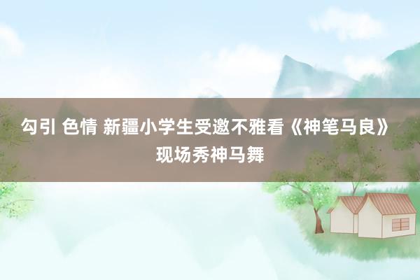 勾引 色情 新疆小学生受邀不雅看《神笔马良》 现场秀神马舞