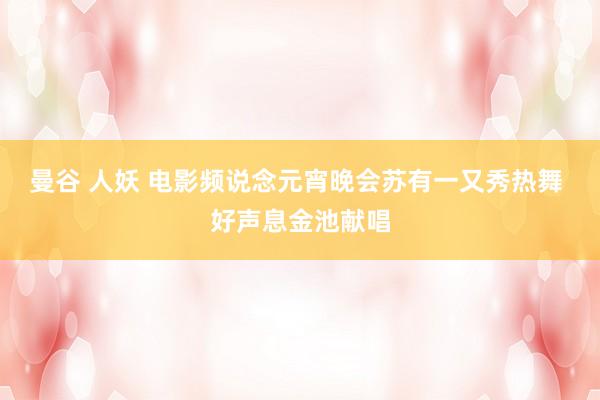 曼谷 人妖 电影频说念元宵晚会苏有一又秀热舞 好声息金池献唱