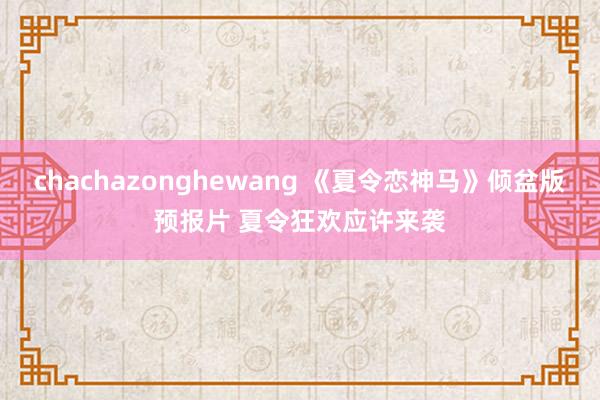 chachazonghewang 《夏令恋神马》倾盆版预报片 夏令狂欢应许来袭