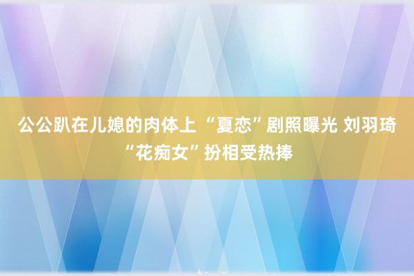 公公趴在儿媳的肉体上 “夏恋”剧照曝光 刘羽琦“花痴女”扮相受热捧