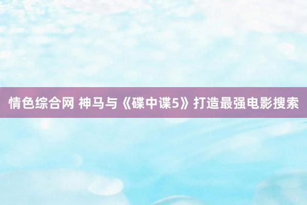 情色综合网 神马与《碟中谍5》打造最强电影搜索