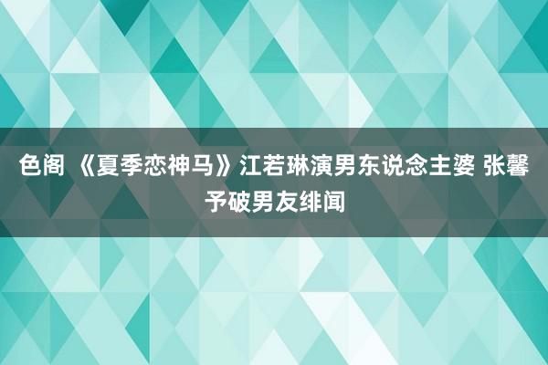 色阁 《夏季恋神马》江若琳演男东说念主婆 张馨予破男友绯闻