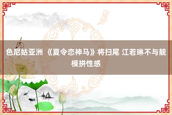 色尼姑亚洲 《夏令恋神马》将扫尾 江若琳不与靓模拼性感