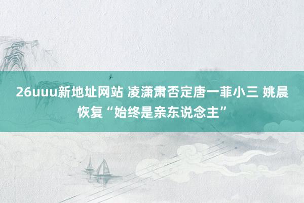 26uuu新地址网站 凌潇肃否定唐一菲小三 姚晨恢复“始终是亲东说念主”