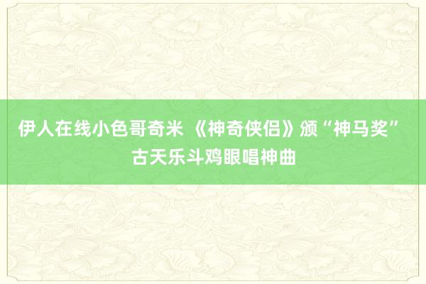 伊人在线小色哥奇米 《神奇侠侣》颁“神马奖” 古天乐斗鸡眼唱神曲