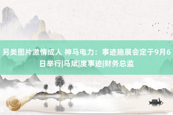 另类图片激情成人 神马电力：事迹施展会定于9月6日举行|马斌|度事迹|财务总监