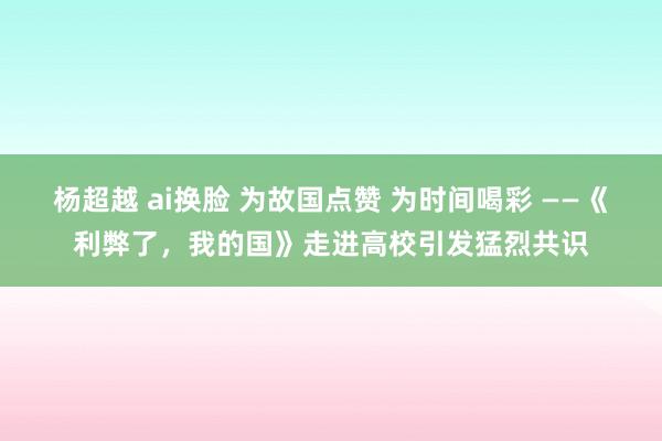 杨超越 ai换脸 为故国点赞 为时间喝彩 ——《利弊了，我的国》走进高校引发猛烈共识