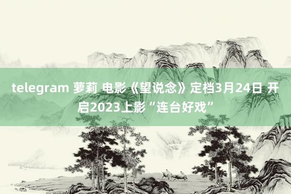 telegram 萝莉 电影《望说念》定档3月24日 开启2023上影“连台好戏”