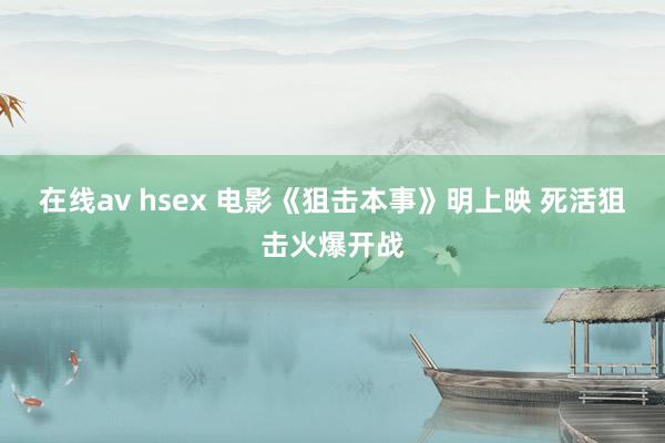 在线av hsex 电影《狙击本事》明上映 死活狙击火爆开战