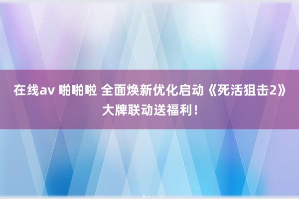 在线av 啪啪啦 全面焕新优化启动《死活狙击2》大牌联动送福利！