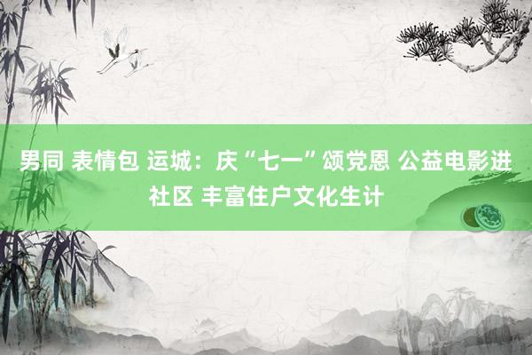 男同 表情包 运城：庆“七一”颂党恩 公益电影进社区 丰富住户文化生计