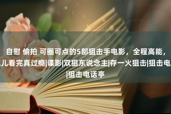 自慰 偷拍 可圈可点的5部狙击手电影，全程高能，连气儿看完真过瘾|谍影|双狙东说念主|存一火狙击|狙击电话亭