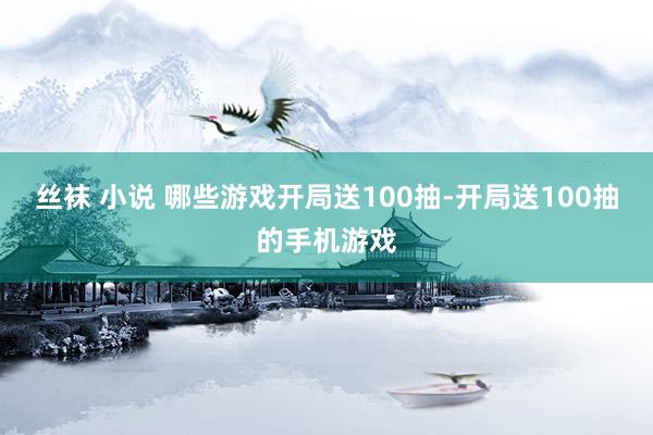 丝袜 小说 哪些游戏开局送100抽-开局送100抽的手机游戏