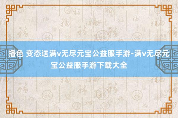 播色 变态送满v无尽元宝公益服手游-满v无尽元宝公益服手游下载大全