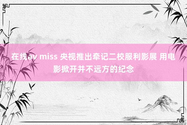 在线av miss 央视推出牵记二校服利影展 用电影掀开并不远方的纪念