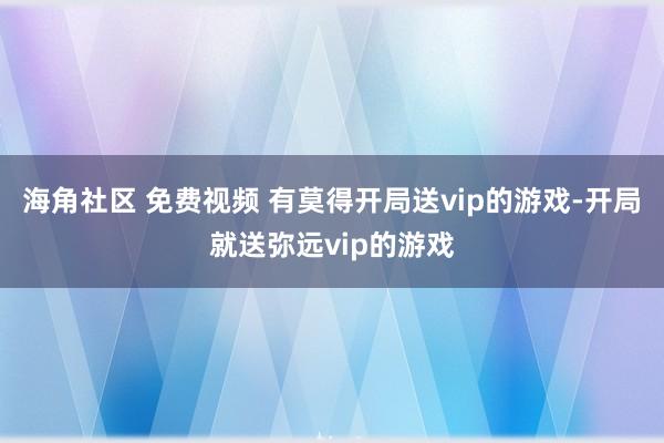 海角社区 免费视频 有莫得开局送vip的游戏-开局就送弥远vip的游戏