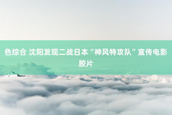 色综合 沈阳发现二战日本“神风特攻队”宣传电影胶片