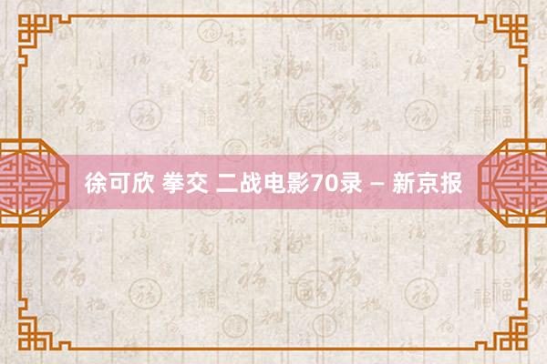 徐可欣 拳交 二战电影70录 — 新京报