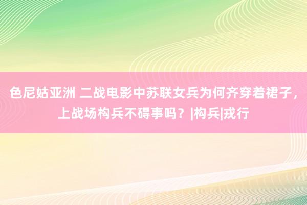 色尼姑亚洲 二战电影中苏联女兵为何齐穿着裙子，上战场构兵不碍事吗？|构兵|戎行