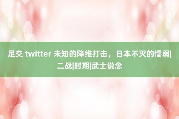 足交 twitter 未知的降维打击，日本不灭的懦弱|二战|时期|武士说念