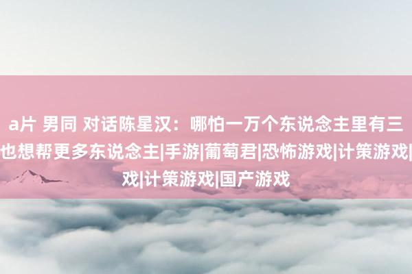 a片 男同 对话陈星汉：哪怕一万个东说念主里有三四个，我也想帮更多东说念主|手游|葡萄君|恐怖游戏|计策游戏|国产游戏