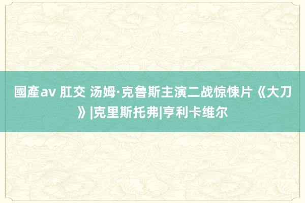 國產av 肛交 汤姆·克鲁斯主演二战惊悚片《大刀》|克里斯托弗|亨利卡维尔