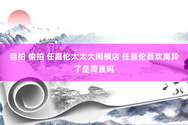 自拍 偷拍 任嘉伦太太大闹横店 任嘉伦聂欢离异了是简直吗