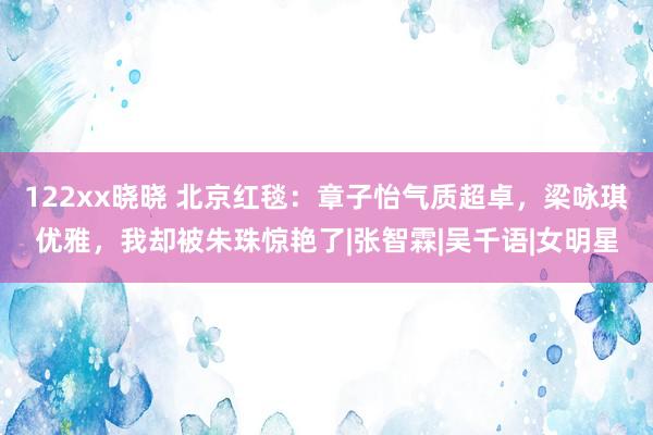 122xx晓晓 北京红毯：章子怡气质超卓，梁咏琪优雅，我却被朱珠惊艳了|张智霖|吴千语|女明星