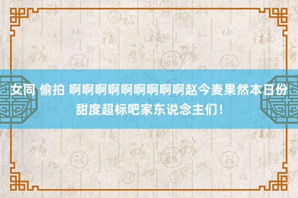 女同 偷拍 啊啊啊啊啊啊啊啊啊赵今麦果然本日份甜度超标吧家东说念主们！