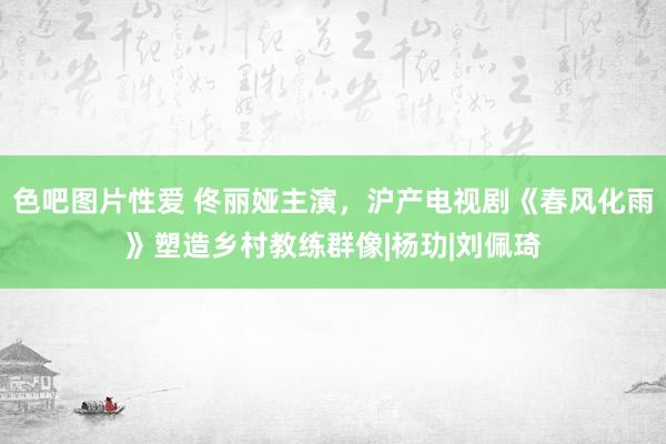 色吧图片性爱 佟丽娅主演，沪产电视剧《春风化雨》塑造乡村教练群像|杨玏|刘佩琦