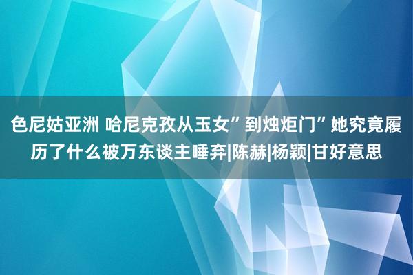 色尼姑亚洲 哈尼克孜从玉女”到烛炬门”她究竟履历了什么被万东谈主唾弃|陈赫|杨颖|甘好意思