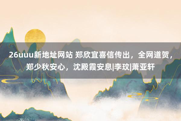 26uuu新地址网站 郑欣宜喜信传出，全网道贺，郑少秋安心，沈殿霞安息|李玟|萧亚轩