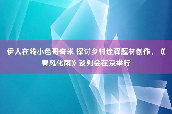 伊人在线小色哥奇米 探讨乡村诠释题材创作，《春风化雨》谈判会在京举行