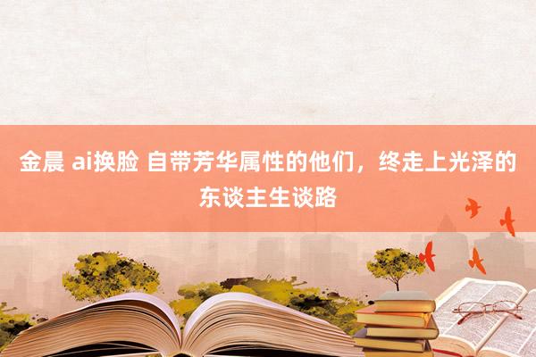 金晨 ai换脸 自带芳华属性的他们，终走上光泽的东谈主生谈路