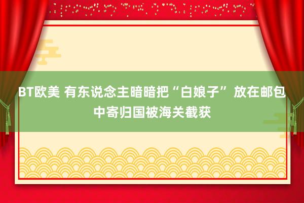 BT欧美 有东说念主暗暗把“白娘子” 放在邮包中寄归国被海关截获