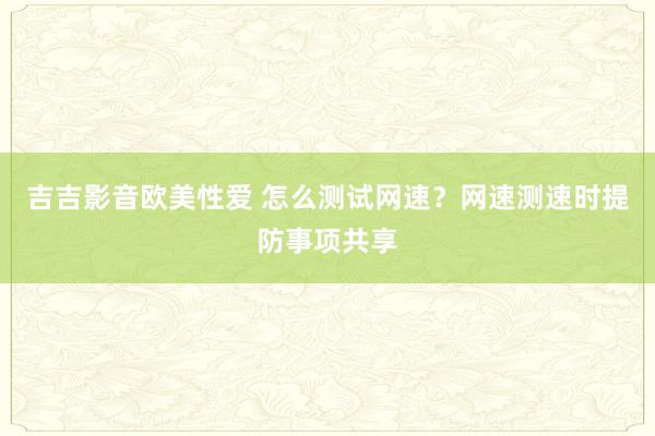 吉吉影音欧美性爱 怎么测试网速？网速测速时提防事项共享