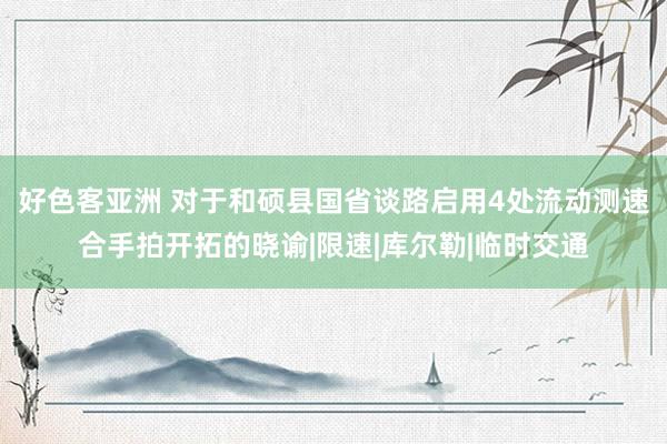 好色客亚洲 对于和硕县国省谈路启用4处流动测速合手拍开拓的晓谕|限速|库尔勒|临时交通