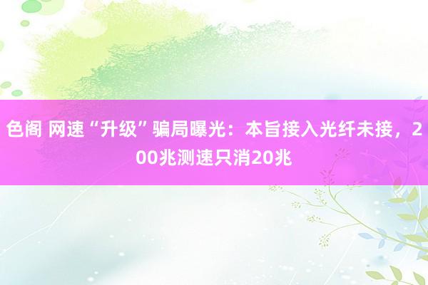 色阁 网速“升级”骗局曝光：本旨接入光纤未接，200兆测速只消20兆