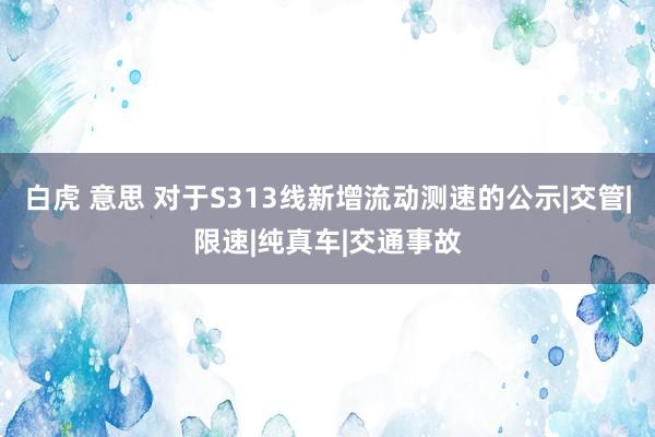 白虎 意思 对于S313线新增流动测速的公示|交管|限速|纯真车|交通事故