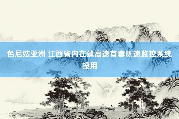 色尼姑亚洲 江西省内在建高速首套测速监控系统投用