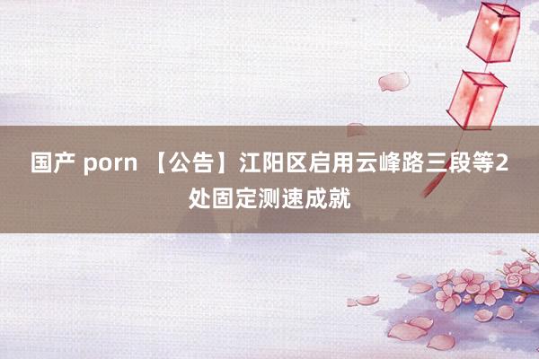 国产 porn 【公告】江阳区启用云峰路三段等2处固定测速成就