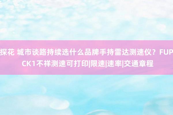 探花 城市谈路持续选什么品牌手持雷达测速仪？FUP CK1不祥测速可打印|限速|速率|交通章程