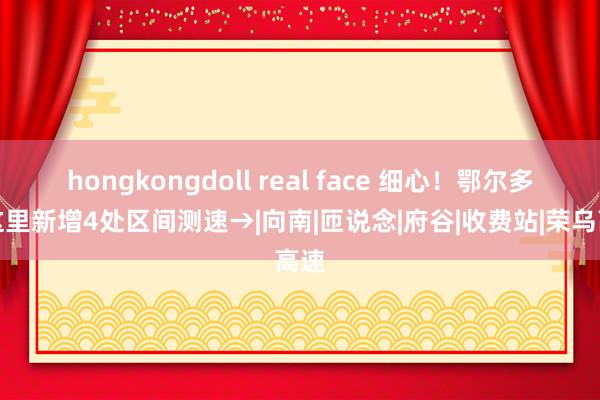 hongkongdoll real face 细心！鄂尔多斯这里新增4处区间测速→|向南|匝说念|府谷|收费站|荣乌高速