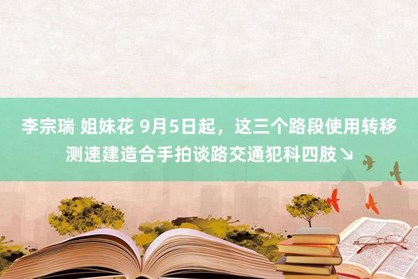 李宗瑞 姐妹花 9月5日起，这三个路段使用转移测速建造合手拍谈路交通犯科四肢↘